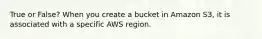 True or False? When you create a bucket in Amazon S3, it is associated with a specific AWS region.