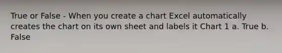 True or False - When you create a chart Excel automatically creates the chart on its own sheet and labels it Chart 1 a. True b. False