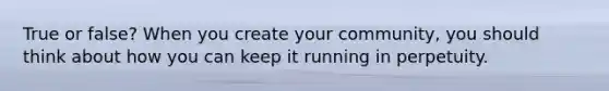 True or false? When you create your community, you should think about how you can keep it running in perpetuity.