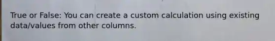 True or False: You can create a custom calculation using existing data/values from other columns.