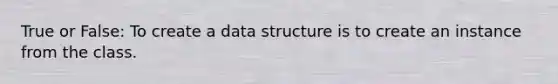 True or False: To create a data structure is to create an instance from the class.