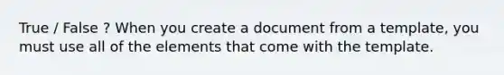 True / False ? When you create a document from a template, you must use all of the elements that come with the template.