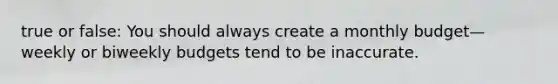 true or false: You should always create a monthly budget—weekly or biweekly budgets tend to be inaccurate.