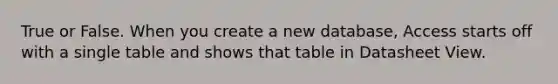 True or False. When you create a new database, Access starts off with a single table and shows that table in Datasheet View.