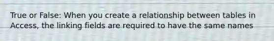 True or False: When you create a relationship between tables in Access, the linking fields are required to have the same names