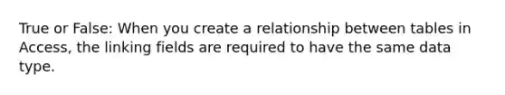 True or False: When you create a relationship between tables in Access, the linking fields are required to have the same data type.