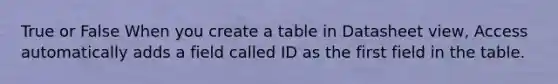 True or False When you create a table in Datasheet view, Access automatically adds a field called ID as the first field in the table.