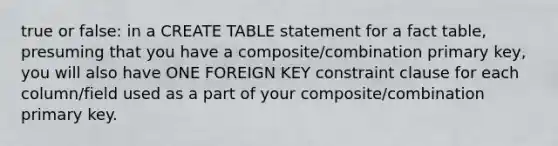 true or false: in a CREATE TABLE statement for a fact table, presuming that you have a composite/combination primary key, you will also have ONE FOREIGN KEY constraint clause for each column/field used as a part of your composite/combination primary key.