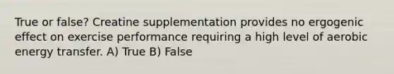 True or false? Creatine supplementation provides no ergogenic effect on exercise performance requiring a high level of aerobic energy transfer. A) True B) False