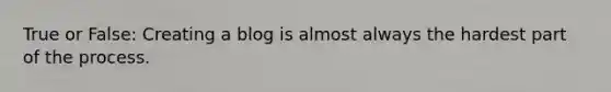 True or False: Creating a blog is almost always the hardest part of the process.​