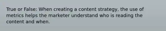 True or False: When creating a content strategy, the use of metrics helps the marketer understand who is reading the content and when.​