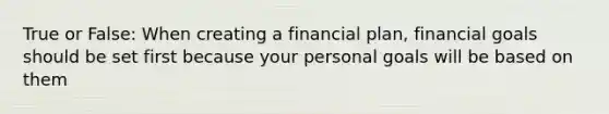 True or False: When creating a financial plan, financial goals should be set first because your personal goals will be based on them