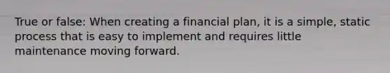 True or false: When creating a financial plan, it is a simple, static process that is easy to implement and requires little maintenance moving forward.