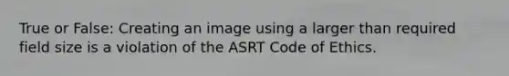 True or False: Creating an image using a larger than required field size is a violation of the ASRT Code of Ethics.