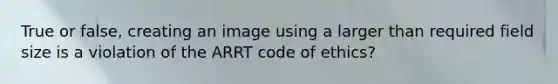 True or false, creating an image using a larger than required field size is a violation of the ARRT code of ethics?