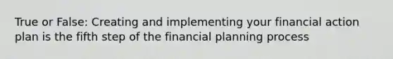 True or False: Creating and implementing your financial action plan is the fifth step of the financial planning process