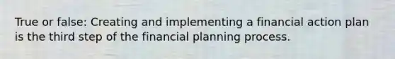 True or false: Creating and implementing a financial action plan is the third step of the financial planning process.