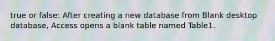 true or false: After creating a new database from Blank desktop database, Access opens a blank table named Table1.