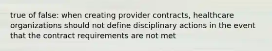 true of false: when creating provider contracts, healthcare organizations should not define disciplinary actions in the event that the contract requirements are not met