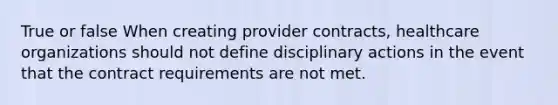 True or false When creating provider contracts, healthcare organizations should not define disciplinary actions in the event that the contract requirements are not met.