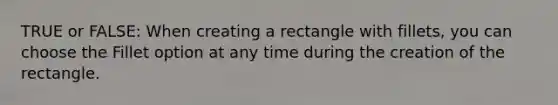 TRUE or FALSE: When creating a rectangle with fillets, you can choose the Fillet option at any time during the creation of the rectangle.