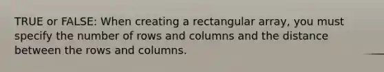 TRUE or FALSE: When creating a rectangular array, you must specify the number of rows and columns and the distance between the rows and columns.