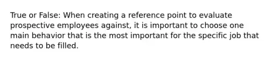 True or False: When creating a reference point to evaluate prospective employees against, it is important to choose one main behavior that is the most important for the specific job that needs to be filled.