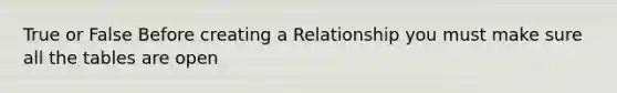 True or False Before creating a Relationship you must make sure all the tables are open