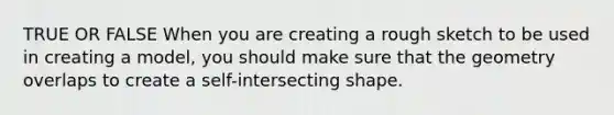 TRUE OR FALSE When you are creating a rough sketch to be used in creating a model, you should make sure that the geometry overlaps to create a self-intersecting shape.