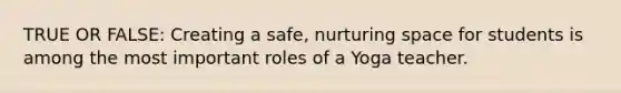 TRUE OR FALSE: Creating a safe, nurturing space for students is among the most important roles of a Yoga teacher.