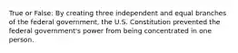 True or False: By creating three independent and equal branches of the federal government, the U.S. Constitution prevented the federal government's power from being concentrated in one person.