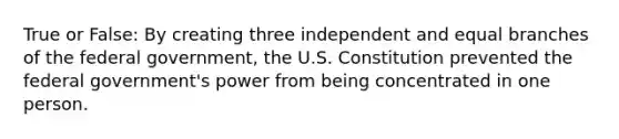 True or False: By creating three independent and equal branches of the federal government, the U.S. Constitution prevented the federal government's power from being concentrated in one person.