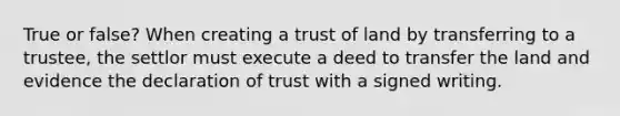 True or false? When creating a trust of land by transferring to a trustee, the settlor must execute a deed to transfer the land and evidence the declaration of trust with a signed writing.