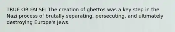 TRUE OR FALSE: The creation of ghettos was a key step in the Nazi process of brutally separating, persecuting, and ultimately destroying Europe's Jews.