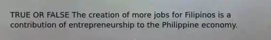 TRUE OR FALSE The creation of more jobs for Filipinos is a contribution of entrepreneurship to the Philippine economy.