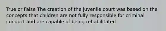 True or False The creation of the juvenile court was based on the concepts that children are not fully responsible for criminal conduct and are capable of being rehabilitated