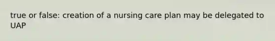 true or false: creation of a nursing care plan may be delegated to UAP