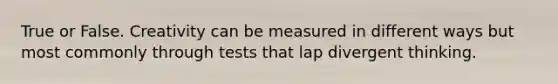 True or False. Creativity can be measured in different ways but most commonly through tests that lap divergent thinking.