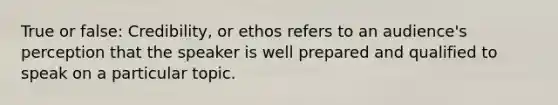 True or false: Credibility, or ethos refers to an audience's perception that the speaker is well prepared and qualified to speak on a particular topic.