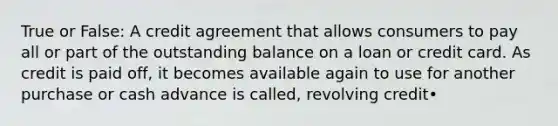 True or False: A credit agreement that allows consumers to pay all or part of the outstanding balance on a loan or credit card. As credit is paid off, it becomes available again to use for another purchase or cash advance is called, revolving credit•