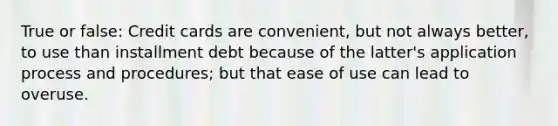 True or false: Credit cards are convenient, but not always better, to use than installment debt because of the latter's application process and procedures; but that ease of use can lead to overuse.