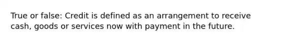 True or false: Credit is defined as an arrangement to receive cash, goods or services now with payment in the future.