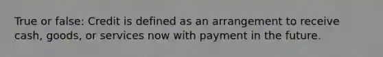 True or false: Credit is defined as an arrangement to receive cash, goods, or services now with payment in the future.