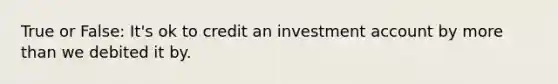 True or False: It's ok to credit an investment account by more than we debited it by.