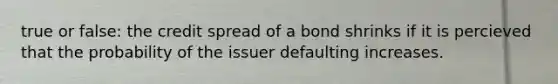 true or false: the credit spread of a bond shrinks if it is percieved that the probability of the issuer defaulting increases.