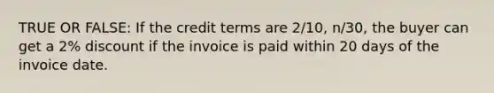 TRUE OR FALSE: If the credit terms are​ 2/10, n/30, the buyer can get a​ 2% discount if the invoice is paid within 20 days of the invoice date.