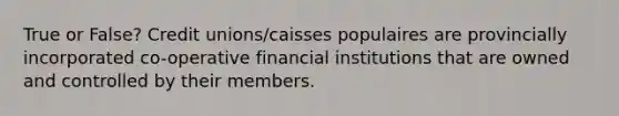 True or False? Credit unions/caisses populaires are provincially incorporated co-operative financial institutions that are owned and controlled by their members.