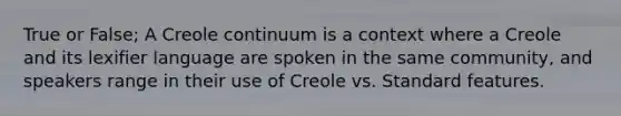 True or False; A Creole continuum is a context where a Creole and its lexifier language are spoken in the same community, and speakers range in their use of Creole vs. Standard features.