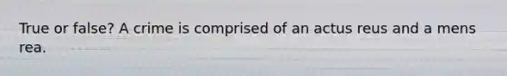 True or false? A crime is comprised of an actus reus and a mens rea.