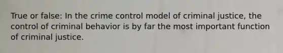 True or false: In the crime control model of criminal justice, the control of criminal behavior is by far the most important function of criminal justice.